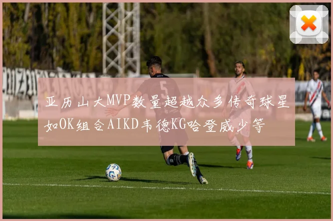 亚历山大MVP数量超越众多传奇球星如OK组合AIKD韦德KG哈登威少等