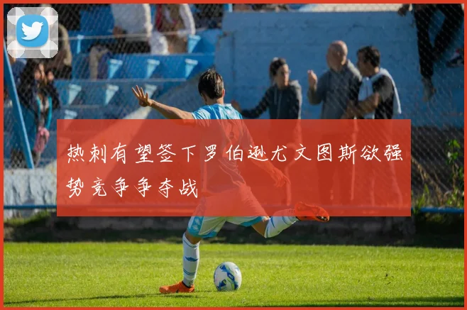 热刺有望签下罗伯逊尤文图斯欲强势竞争争夺战