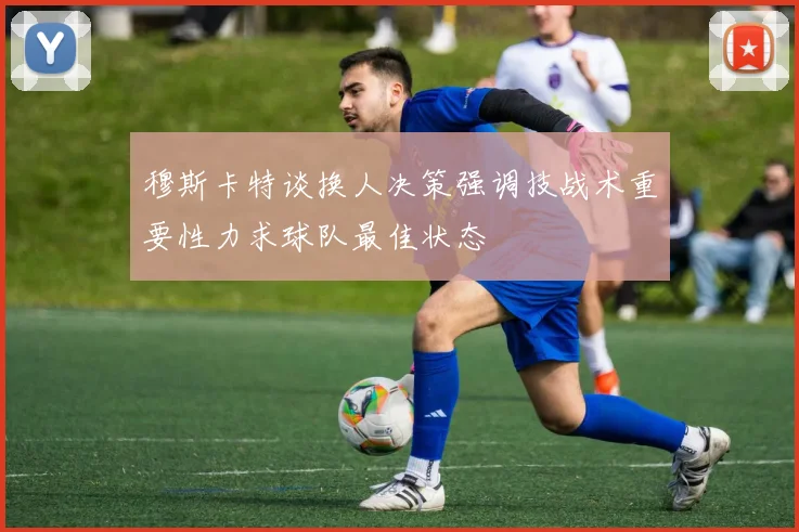 穆斯卡特谈换人决策强调技战术重要性力求球队最佳状态