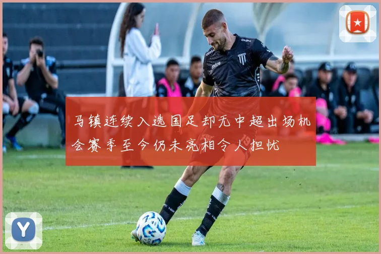 马镇连续入选国足却无中超出场机会赛季至今仍未亮相令人担忧