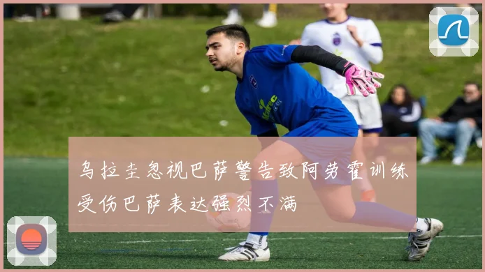 乌拉圭忽视巴萨警告致阿劳霍训练受伤巴萨表达强烈不满