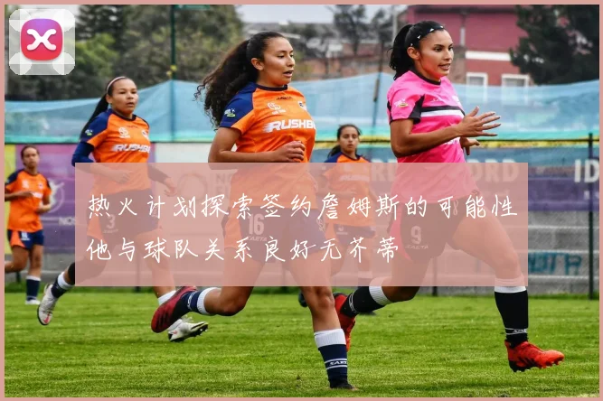 热火计划探索签约詹姆斯的可能性他与球队关系良好无芥蒂