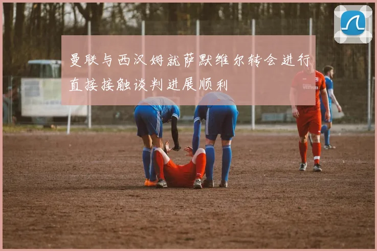 曼联与西汉姆就萨默维尔转会进行直接接触谈判进展顺利