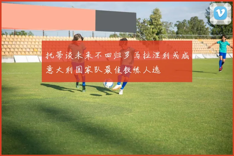 托蒂谈未来不回归罗马拉涅利或成意大利国家队最佳教练人选