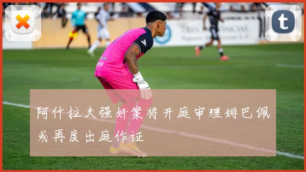 阿什拉夫强奸案将开庭审理姆巴佩或再度出庭作证