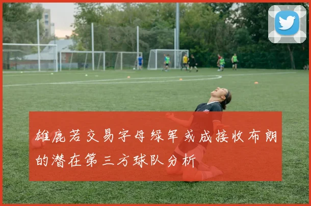 雄鹿若交易字母绿军或成接收布朗的潜在第三方球队分析