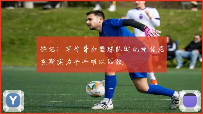 热记：字母哥加盟球队时机绝佳尼克斯实力平平难以匹敌