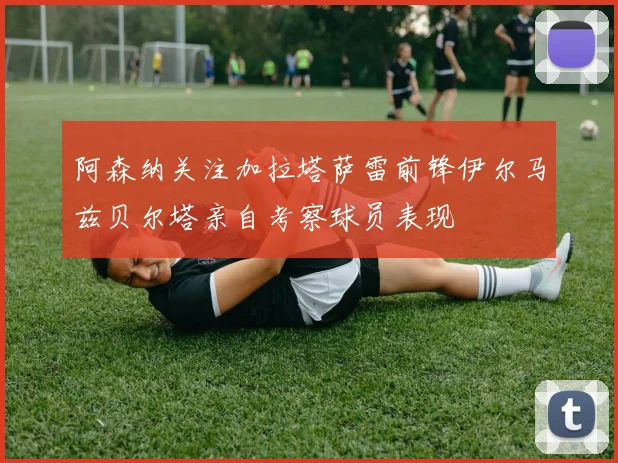 阿森纳关注加拉塔萨雷前锋伊尔马兹贝尔塔亲自考察球员表现