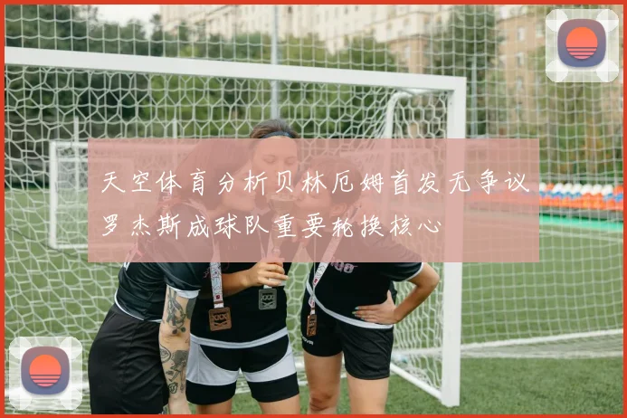 天空体育分析贝林厄姆首发无争议罗杰斯成球队重要轮换核心