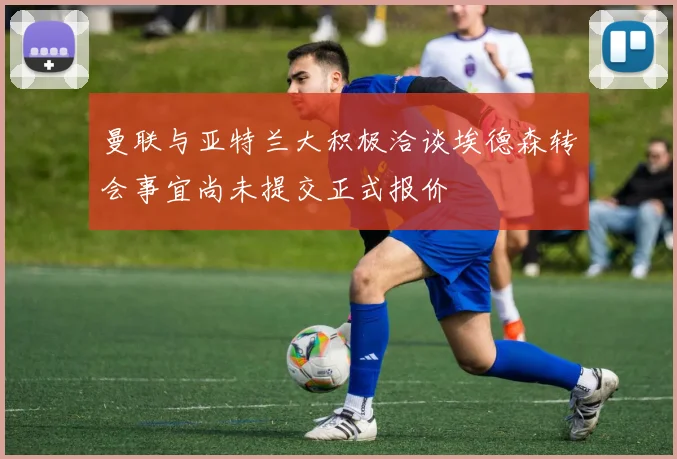 曼联与亚特兰大积极洽谈埃德森转会事宜尚未提交正式报价