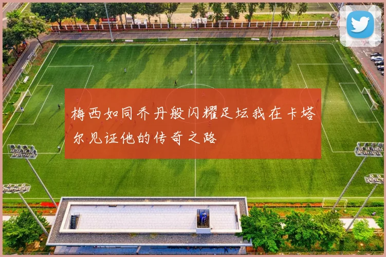 梅西如同乔丹般闪耀足坛我在卡塔尔见证他的传奇之路