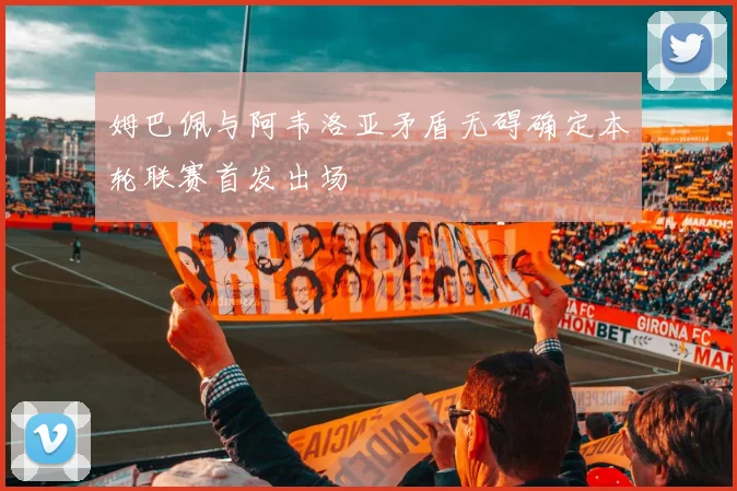 姆巴佩与阿韦洛亚矛盾无碍确定本轮联赛首发出场