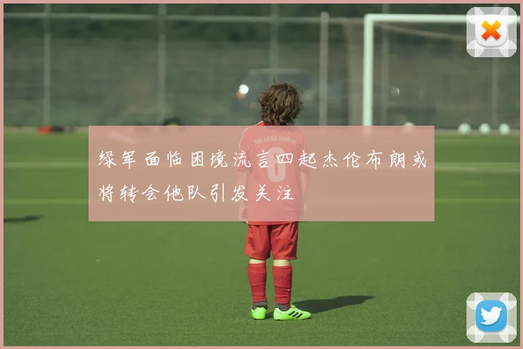 绿军面临困境流言四起杰伦布朗或将转会他队引发关注
