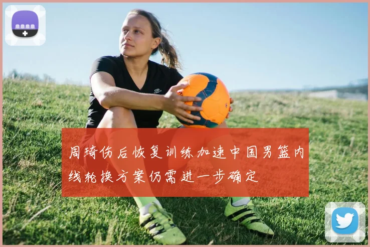 周琦伤后恢复训练加速中国男篮内线轮换方案仍需进一步确定